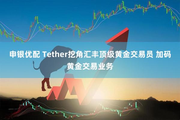 申银优配 Tether挖角汇丰顶级黄金交易员 加码黄金交易业务