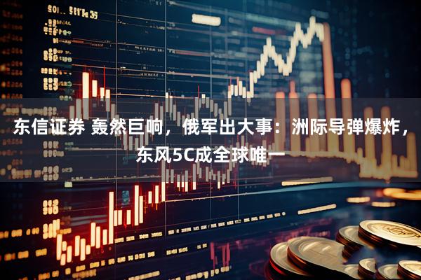 东信证券 轰然巨响，俄军出大事：洲际导弹爆炸，东风5C成全球唯一