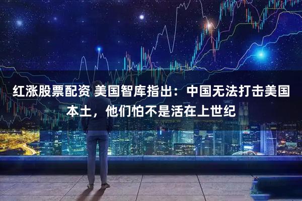 红涨股票配资 美国智库指出：中国无法打击美国本土，他们怕不是活在上世纪