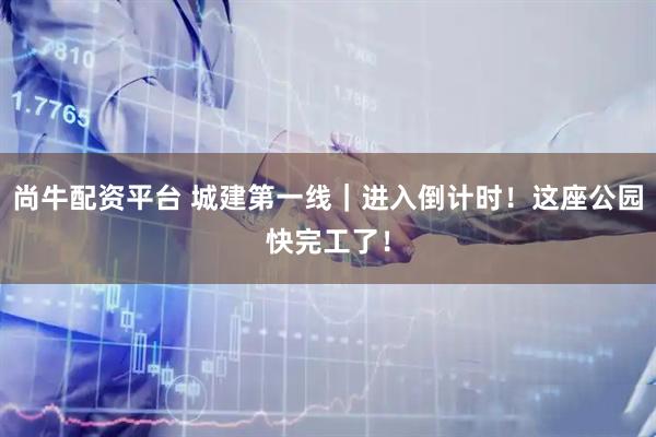 尚牛配资平台 城建第一线｜进入倒计时！这座公园快完工了！