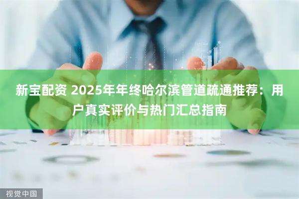 新宝配资 2025年年终哈尔滨管道疏通推荐：用户真实评价与热门汇总指南