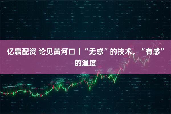 亿赢配资 论见黄河口丨“无感”的技术，“有感”的温度