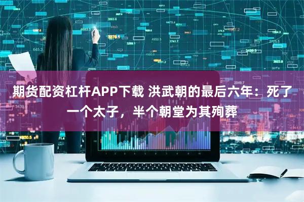 期货配资杠杆APP下载 洪武朝的最后六年:死了一个太子,半个朝堂为其殉葬