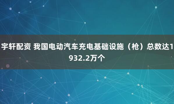 宇轩配资 我国电动汽车充电基础设施（枪）总数达1932.2万个