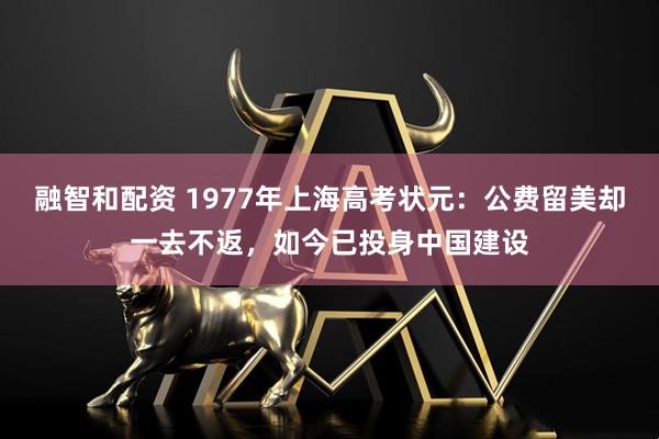 融智和配资 1977年上海高考状元:公费留美却一去不返,如今已投身中国建设