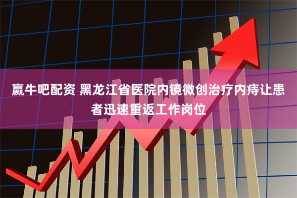 赢牛吧配资 黑龙江省医院内镜微创治疗内痔让患者迅速重返工作岗位