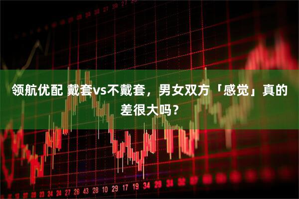 领航优配 戴套vs不戴套，男女双方「感觉」真的差很大吗？