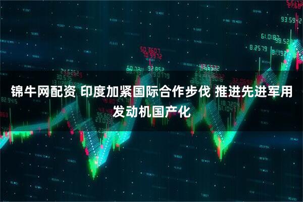 锦牛网配资 印度加紧国际合作步伐 推进先进军用发动机国产化