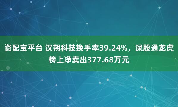 资配宝平台 汉朔科技换手率39.24%，深股通龙虎榜上净卖出377.68万元