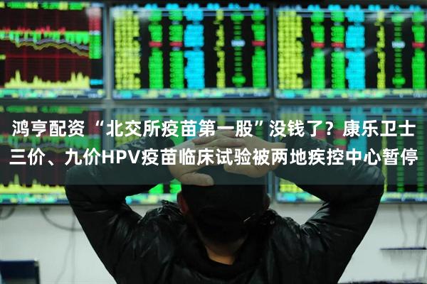 鸿亨配资 “北交所疫苗第一股”没钱了？康乐卫士三价、九价HPV疫苗临床试验被两地疾控中心暂停