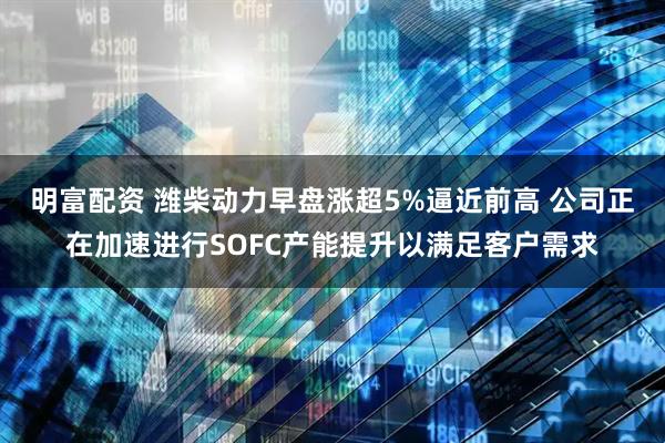明富配资 潍柴动力早盘涨超5%逼近前高 公司正在加速进行SOFC产能提升以满足客户需求
