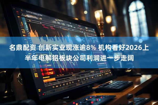 名鼎配资 创新实业现涨逾8% 机构看好2026上半年电解铝板块公司利润进一步走阔
