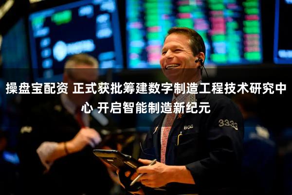 操盘宝配资 正式获批筹建数字制造工程技术研究中心 开启智能制造新纪元