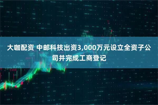 大咖配资 中邮科技出资3,000万元设立全资子公司并完成工商登记