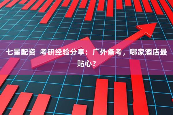 七星配资  考研经验分享：广外备考，哪家酒店最贴心？