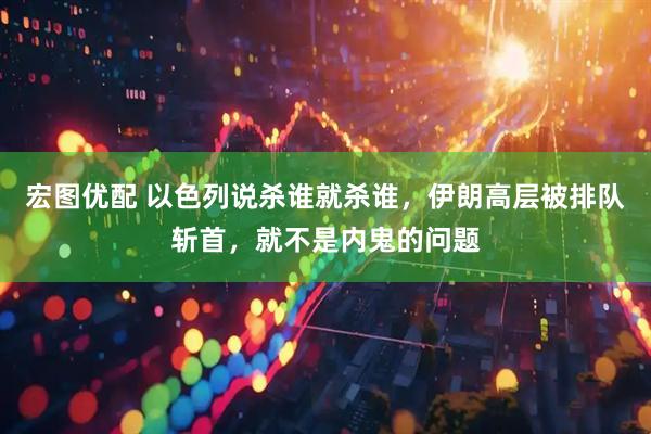 宏图优配 以色列说杀谁就杀谁，伊朗高层被排队斩首，就不是内鬼的问题